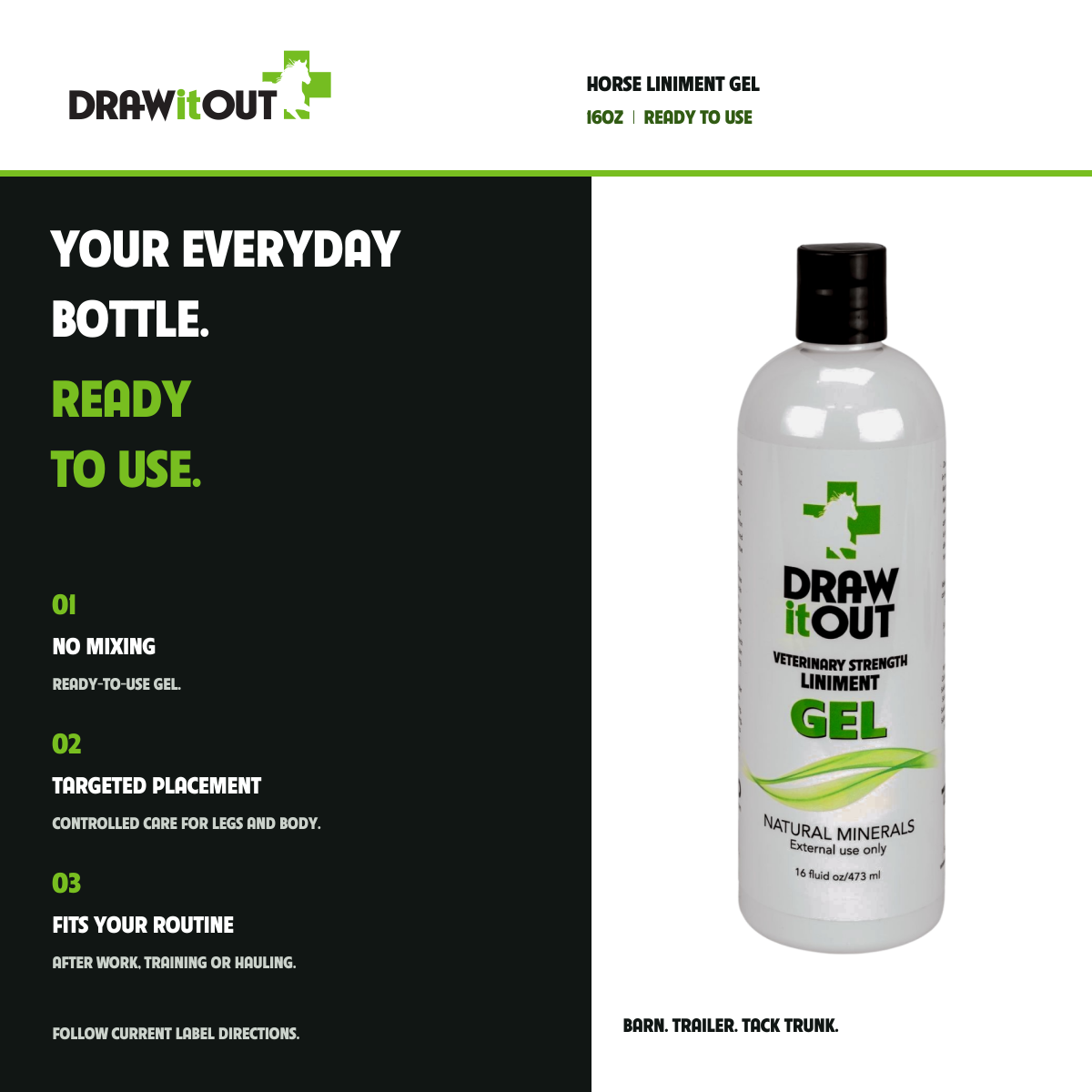 HORSE LINIMENT GEL: YOUR EVERYDAY BOTTLE. READY TO USE. NO MIXING READY-TO-USE GEL.; TARGETED PLACEMENT CONTROLLED CARE FOR LEGS AND BODY.; FITS YOUR ROUTINE AFTER WORK, TRAINING OR HAULING.
