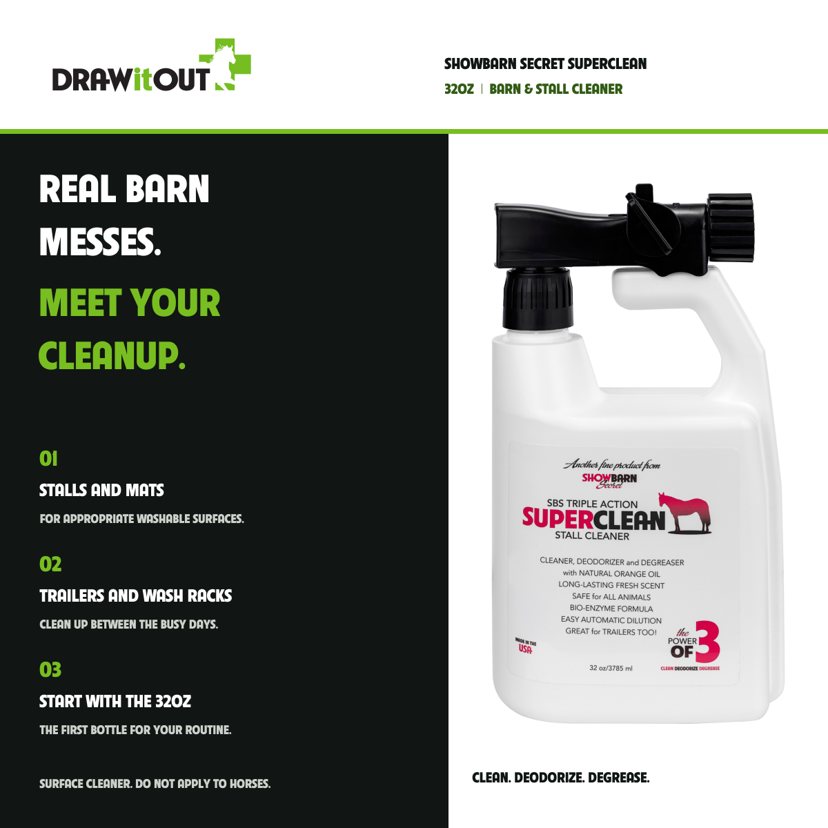 SHOWBARN SECRET SUPERCLEAN: REAL BARN MESSES. MEET YOUR CLEANUP. STALLS AND MATS FOR APPROPRIATE WASHABLE SURFACES.; TRAILERS AND WASH RACKS CLEAN UP BETWEEN THE BUSY DAYS.; START WITH THE 32OZ THE FIRST BOTTLE FOR YOUR ROUTINE.